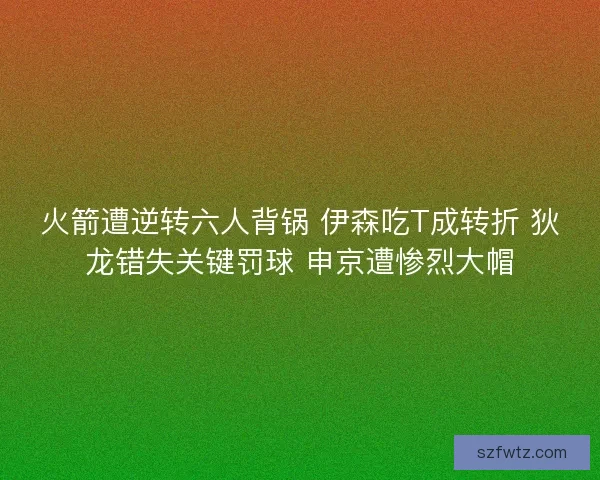 火箭遭逆转六人背锅 伊森吃T成转折 狄龙错失关键罚球 申京遭惨烈大帽