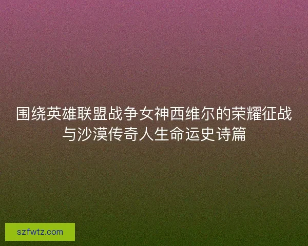 围绕英雄联盟战争女神西维尔的荣耀征战与沙漠传奇人生命运史诗篇