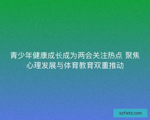青少年健康成长成为两会关注热点 聚焦心理发展与体育教育双重推动