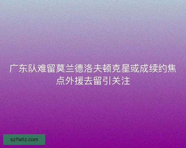 广东队难留莫兰德洛夫顿克星或成续约焦点外援去留引关注