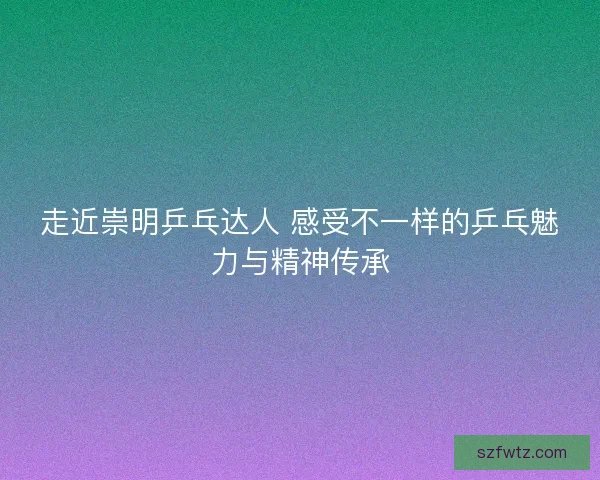 走近崇明乒乓达人 感受不一样的乒乓魅力与精神传承