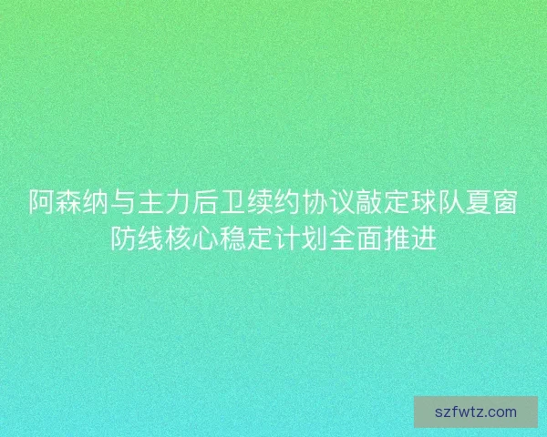 阿森纳与主力后卫续约协议敲定球队夏窗防线核心稳定计划全面推进