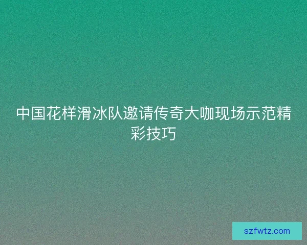 中国花样滑冰队邀请传奇大咖现场示范精彩技巧